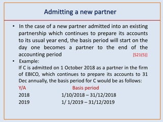 Admitting a new partner
• In the case of a new partner admitted into an existing
partnership which continues to prepare its accounts
to its usual year end, the basis period will start on the
day one becomes a partner to the end of the
accounting period [S21(5)]
• Example:
If C is admitted on 1 October 2018 as a partner in the firm
of EBICO, which continues to prepare its accounts to 31
Dec annually, the basis period for C would be as follows:
Y/A Basis period
2018 1/10/2018 – 31/12/2018
2019 1/ 1/2019 – 31/12/2019
 
