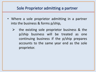 Sole Proprietor admitting a partner
• Where a sole proprietor admitting in a partner
into the business & forms p/ship,
 the existing sole proprietor business & the
p/ship business will be treated as one
continuing business if the p/ship prepares
accounts to the same year end as the sole
proprietor.
 