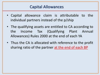 Capital Allowances
• Capital allowance claim is attributable to the
individual partners instead of the p/ship
• The qualifying assets are entitled to CA according to
the Income Tax (Qualifying Plant Annual
Allowances) Rules 2000 at the end of each YA
• Thus the CA is allocated with reference to the profit
sharing ratio of the partner at the end of each BP
 