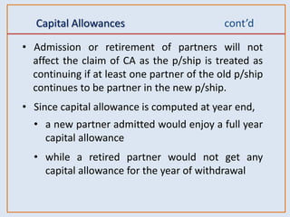 Capital Allowances cont’d
• Admission or retirement of partners will not
affect the claim of CA as the p/ship is treated as
continuing if at least one partner of the old p/ship
continues to be partner in the new p/ship.
• Since capital allowance is computed at year end,
• a new partner admitted would enjoy a full year
capital allowance
• while a retired partner would not get any
capital allowance for the year of withdrawal
 