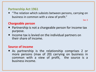 Partnership Act 1961
 “The relation which subsists between persons, carrying on
business in common with a view of profit.”
Sec 3
Chargeable person
 Partnership is not a chargeable person for income tax
purpose.
 Income tax is levied on the individual partners on
their share of income.
Source of income
 As partnership is the relationship comprises 2 or
more persons (max of 20) carrying on business in
common with a view of profit, the source is a
business income.
 