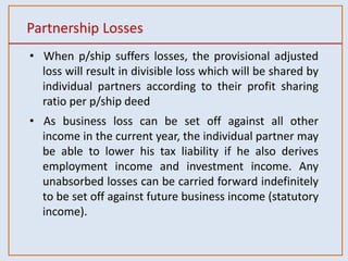 Partnership Losses
• When p/ship suffers losses, the provisional adjusted
loss will result in divisible loss which will be shared by
individual partners according to their profit sharing
ratio per p/ship deed
• As business loss can be set off against all other
income in the current year, the individual partner may
be able to lower his tax liability if he also derives
employment income and investment income. Any
unabsorbed losses can be carried forward indefinitely
to be set off against future business income (statutory
income).
 