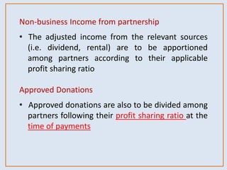Non-business Income from partnership
• The adjusted income from the relevant sources
(i.e. dividend, rental) are to be apportioned
among partners according to their applicable
profit sharing ratio
Approved Donations
• Approved donations are also to be divided among
partners following their profit sharing ratio at the
time of payments
 