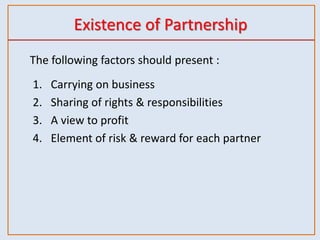 Existence of Partnership
The following factors should present :
1. Carrying on business
2. Sharing of rights & responsibilities
3. A view to profit
4. Element of risk & reward for each partner
 