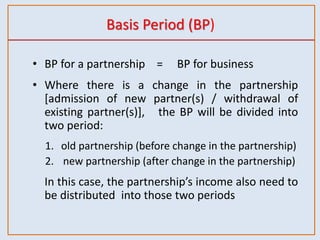 Basis Period (BP)
• BP for a partnership = BP for business
• Where there is a change in the partnership
[admission of new partner(s) / withdrawal of
existing partner(s)], the BP will be divided into
two period:
1. old partnership (before change in the partnership)
2. new partnership (after change in the partnership)
In this case, the partnership’s income also need to
be distributed into those two periods
 