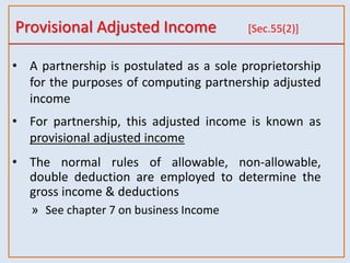 Provisional Adjusted Income [Sec.55(2)]
• A partnership is postulated as a sole proprietorship
for the purposes of computing partnership adjusted
income
• For partnership, this adjusted income is known as
provisional adjusted income
• The normal rules of allowable, non-allowable,
double deduction are employed to determine the
gross income & deductions
» See chapter 7 on business Income
 