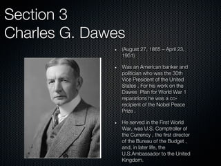 Section 3
Charles G. Dawes
               (August 27, 1865 – April 23,
               1951)

               Was an American banker and
               politician who was the 30th
               Vice President of the United
               States . For his work on the
               Dawes Plan for World War 1
               reparations he was a co-
               recipient of the Nobel Peace
               Prize .

               He served in the First World
               War, was U.S. Comptroller of
               the Currency , the first director
               of the Bureau of the Budget ,
               and, in later life, the
               U.S.Ambassador to the United
               Kingdom.
 