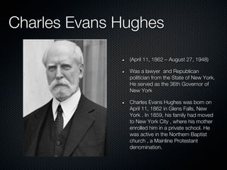Charles Evans Hughes

               (April 11, 1862 – August 27, 1948)

               Was a lawyer and Republican
               politician from the State of New York.
               He served as the 36th Governor of
               New York

               Charles Evans Hughes was born on
               April 11, 1862 in Glens Falls, New
               York . In 1859, his family had moved
               to New York City , where his mother
               enrolled him in a private school. He
               was active in the Northern Baptist
               church , a Mainline Protestant
               denomination.
 