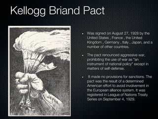 Kellogg Briand Pact
               Was signed on August 27, 1928 by the
               United States , France , the United
               Kingdom , Germany , Italy , Japan, and a
               number of other countries.

               The pact renounced aggressive war,
               prohibiting the use of war as "an
               instrument of national policy" except in
               matters of self-defense.

                It made no provisions for sanctions. The
               pact was the result of a determined
               American effort to avoid involvement in
               the European alliance system. It was
               registered in League of Nations Treaty
               Series on September 4, 1929.
 