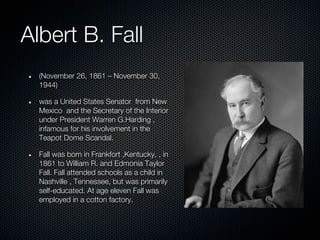 Albert B. Fall
  (November 26, 1861 – November 30,
  1944)

  was a United States Senator from New
  Mexico and the Secretary of the Interior
  under President Warren G.Harding ,
  infamous for his involvement in the
  Teapot Dome Scandal.

  Fall was born in Frankfort ,Kentucky, , in
  1861 to William R. and Edmonia Taylor
  Fall. Fall attended schools as a child in
  Nashville , Tennessee, but was primarily
  self-educated. At age eleven Fall was
  employed in a cotton factory.
 