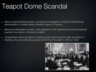 Teapot Dome Scandal

Was an unprecedented bribery scandal and investigation during the White House
administration of United States President Warren G.Harding .

Before the Watergate scandal, it was regarded as the "greatest and most sensational
scandal in the history of American politics".

Scandal also was a key factor in posthumously destroying the public reputation of
Harding, who was extremely popular at the time of his death in office in 1923
 
