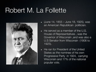 Robert M. La Follette
             (June 14, 1855 – June 18, 1925), was
             an American Republican politician.
             He served as a member of the U.S.
             House of Representatives , was the
             Governor of Wisconsin ,and was also a
             U.S Senator from Wisconsin (1906 to
             1925).
             He ran for President of the United
             States as the nominee of his own
             Progressive Party in 1924, carrying
             Wisconsin and 17% of the national
             popular vote.
 