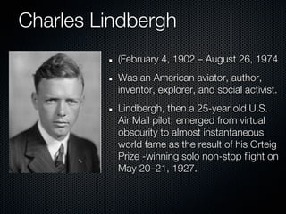 Charles Lindbergh
          (February 4, 1902 – August 26, 1974
          Was an American aviator, author,
          inventor, explorer, and social activist.
          Lindbergh, then a 25-year old U.S.
          Air Mail pilot, emerged from virtual
          obscurity to almost instantaneous
          world fame as the result of his Orteig
          Prize -winning solo non-stop flight on
          May 20–21, 1927.
 
