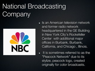 National Broadcasting
Company
             Is an American television network
             and former radio network
             headquartered in the GE Building
             in New York City’s Rockefeller
             Center with additional major
             offices in Burbank, Burbank,
             California, and Chicago , Illinois.
              It is sometimes referred to as the
             "Peacock Network" due to its
             stylize, peacock logo, created
             originally for color broadcasts.
 