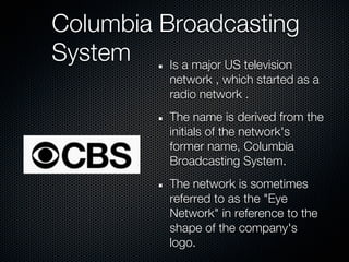 Columbia Broadcasting
System    Is a major US television
                network , which started as a
                radio network .
                The name is derived from the
                initials of the network's
                former name, Columbia
                Broadcasting System.
                The network is sometimes
                referred to as the "Eye
                Network" in reference to the
                shape of the company's
                logo.
 