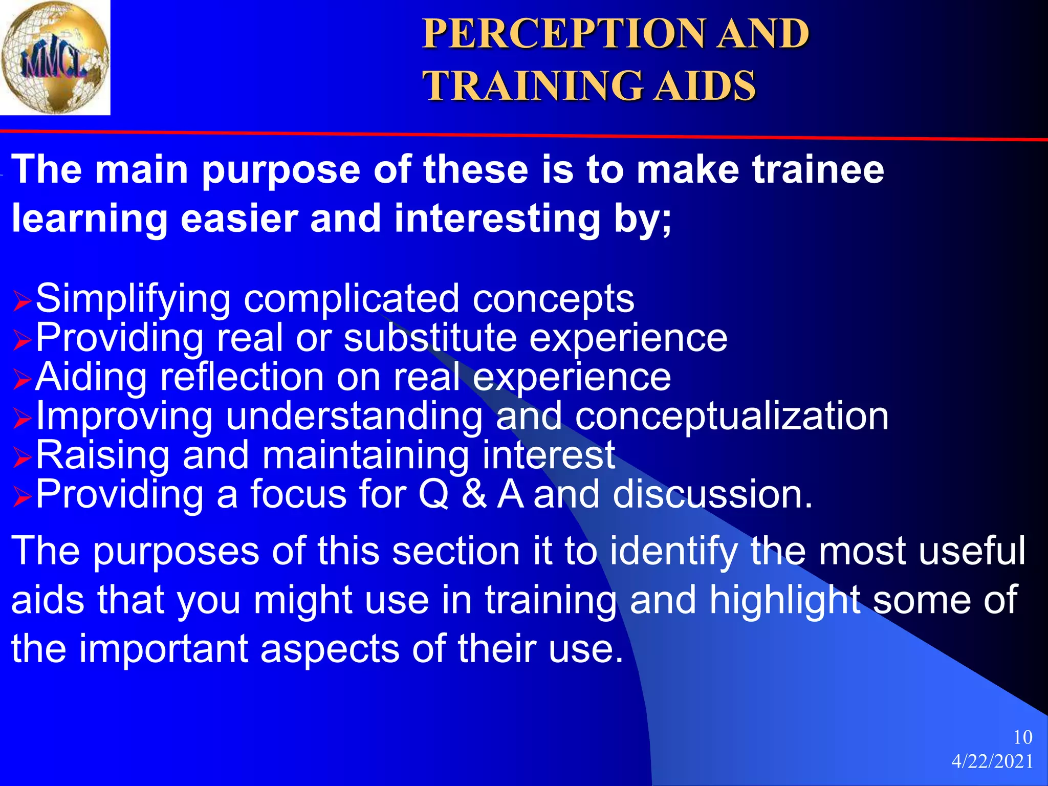 4/22/2021
10
The main purpose of these is to make trainee
learning easier and interesting by;
Simplifying complicated concepts
Providing real or substitute experience
Aiding reflection on real experience
Improving understanding and conceptualization
Raising and maintaining interest
Providing a focus for Q & A and discussion.
The purposes of this section it to identify the most useful
aids that you might use in training and highlight some of
the important aspects of their use.
PERCEPTION AND
TRAINING AIDS
 