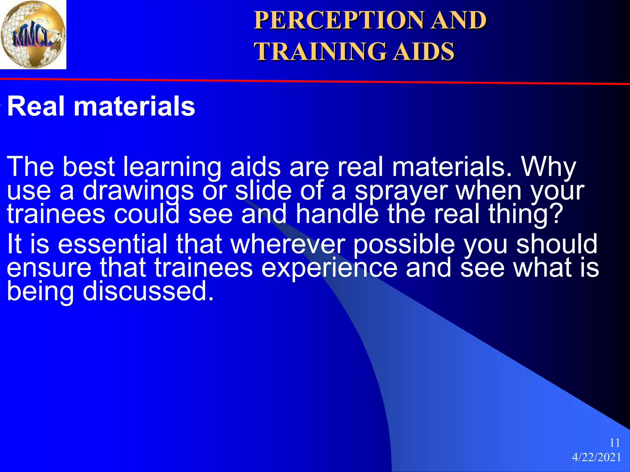 4/22/2021
11
Real materials
The best learning aids are real materials. Why
use a drawings or slide of a sprayer when your
trainees could see and handle the real thing?
It is essential that wherever possible you should
ensure that trainees experience and see what is
being discussed.
PERCEPTION AND
TRAINING AIDS
 