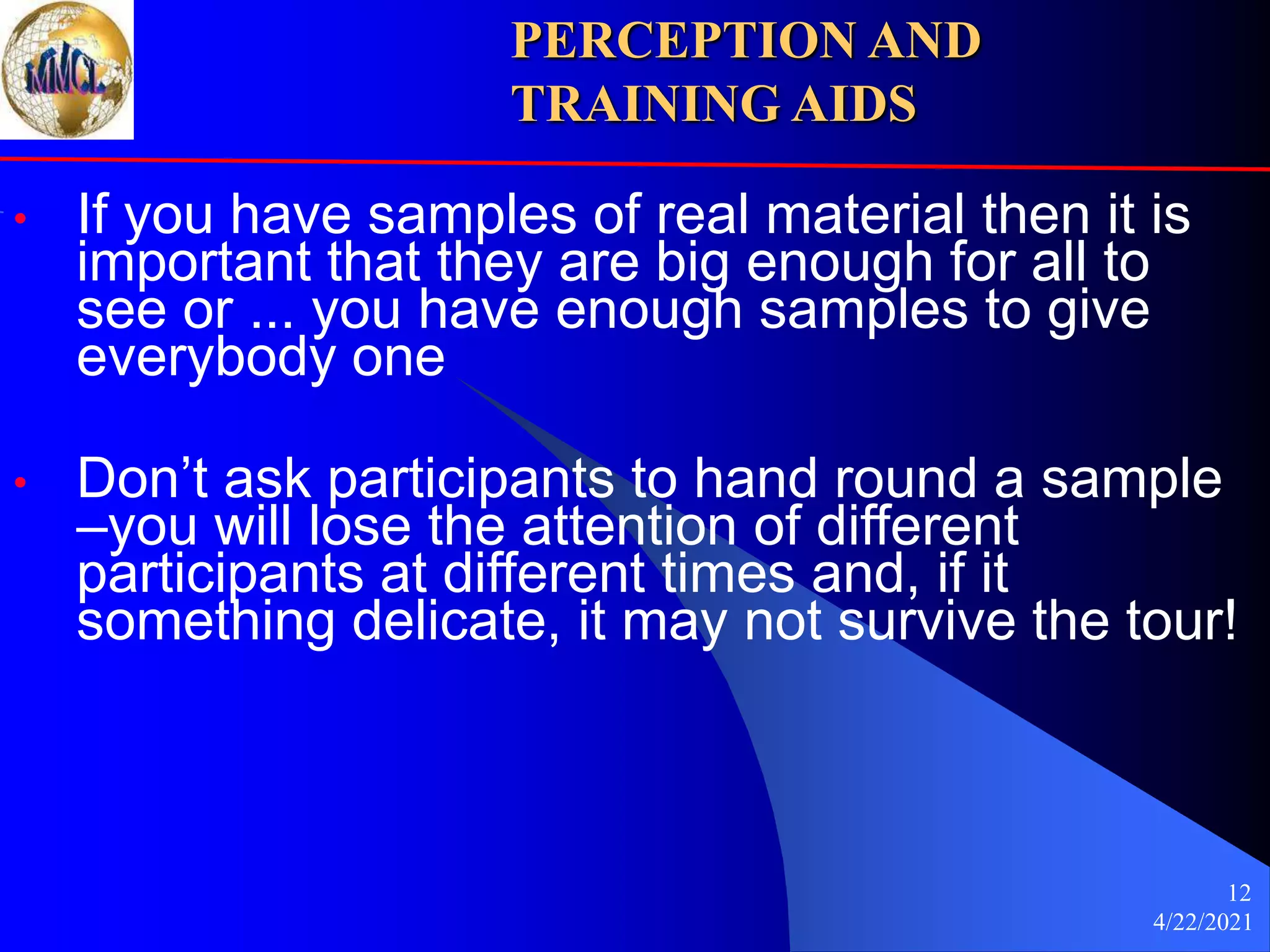 4/22/2021
12
• If you have samples of real material then it is
important that they are big enough for all to
see or ... you have enough samples to give
everybody one
• Don’t ask participants to hand round a sample
–you will lose the attention of different
participants at different times and, if it
something delicate, it may not survive the tour!
PERCEPTION AND
TRAINING AIDS
 