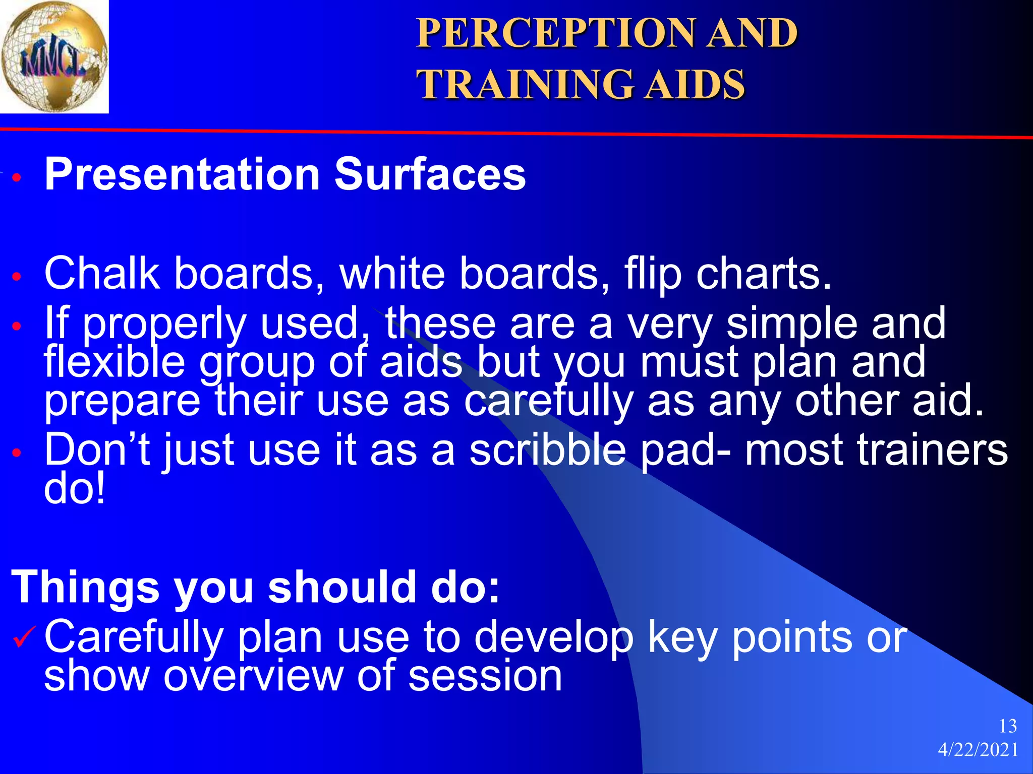 4/22/2021
13
• Presentation Surfaces
• Chalk boards, white boards, flip charts.
• If properly used, these are a very simple and
flexible group of aids but you must plan and
prepare their use as carefully as any other aid.
• Don’t just use it as a scribble pad- most trainers
do!
Things you should do:
 Carefully plan use to develop key points or
show overview of session
PERCEPTION AND
TRAINING AIDS
 