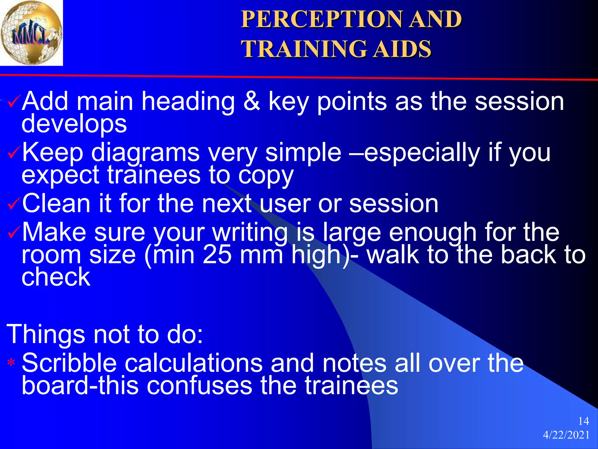 4/22/2021
14
Add main heading & key points as the session
develops
Keep diagrams very simple –especially if you
expect trainees to copy
Clean it for the next user or session
Make sure your writing is large enough for the
room size (min 25 mm high)- walk to the back to
check
Things not to do:
* Scribble calculations and notes all over the
board-this confuses the trainees
PERCEPTION AND
TRAINING AIDS
 