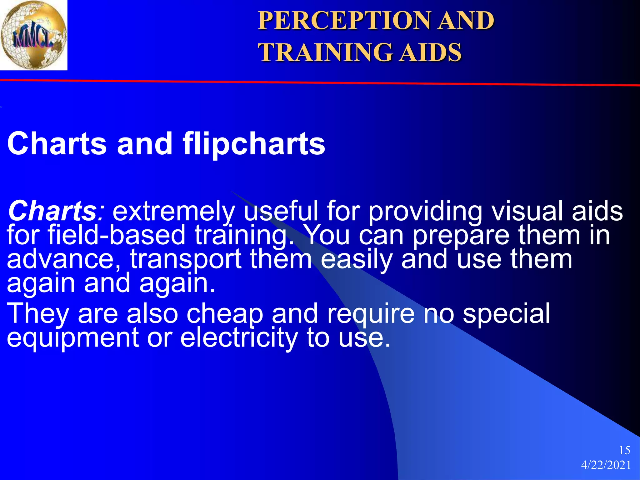 4/22/2021
15
Charts and flipcharts
Charts: extremely useful for providing visual aids
for field-based training. You can prepare them in
advance, transport them easily and use them
again and again.
They are also cheap and require no special
equipment or electricity to use.
PERCEPTION AND
TRAINING AIDS
 