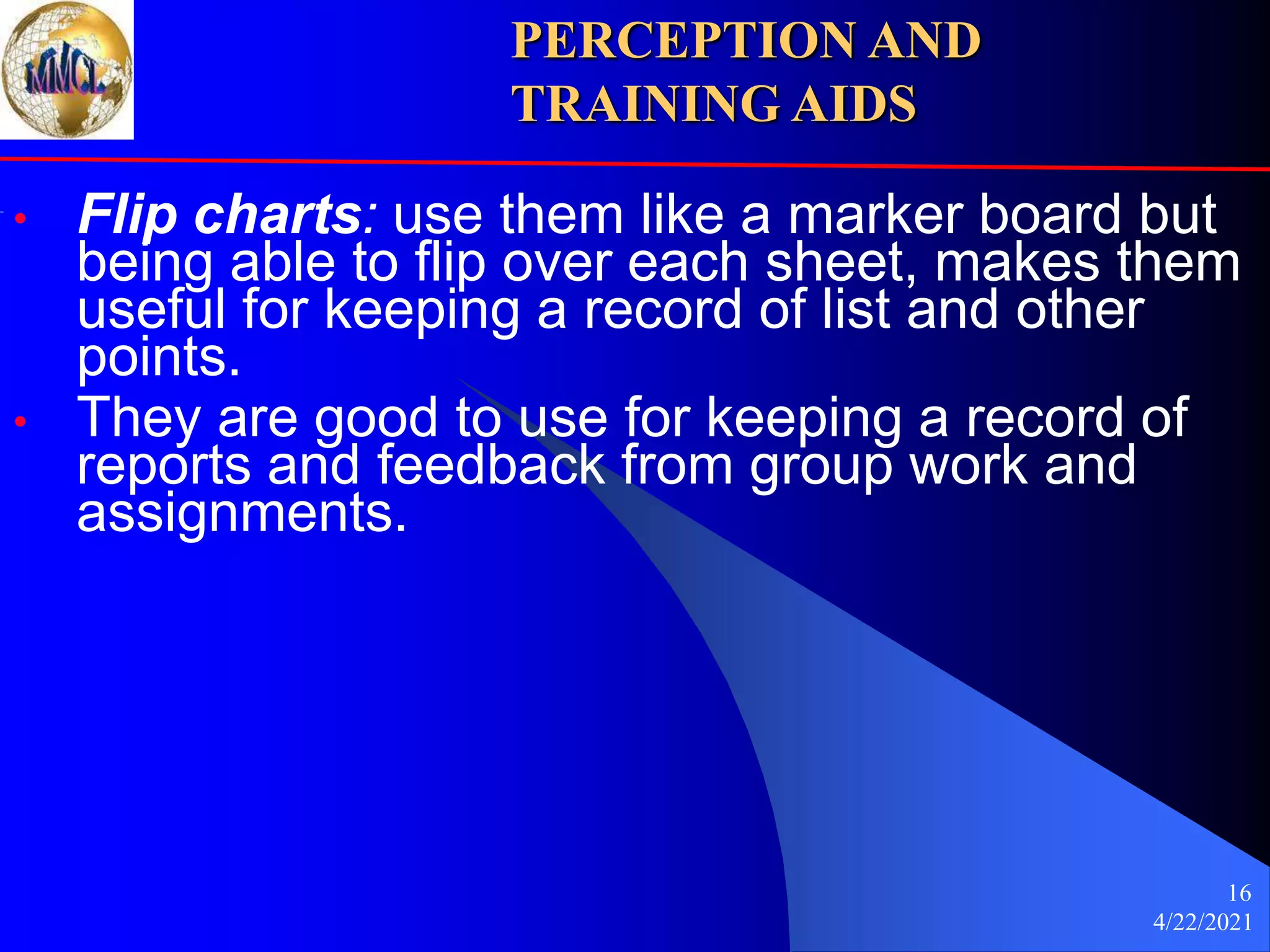 4/22/2021
16
• Flip charts: use them like a marker board but
being able to flip over each sheet, makes them
useful for keeping a record of list and other
points.
• They are good to use for keeping a record of
reports and feedback from group work and
assignments.
PERCEPTION AND
TRAINING AIDS
 