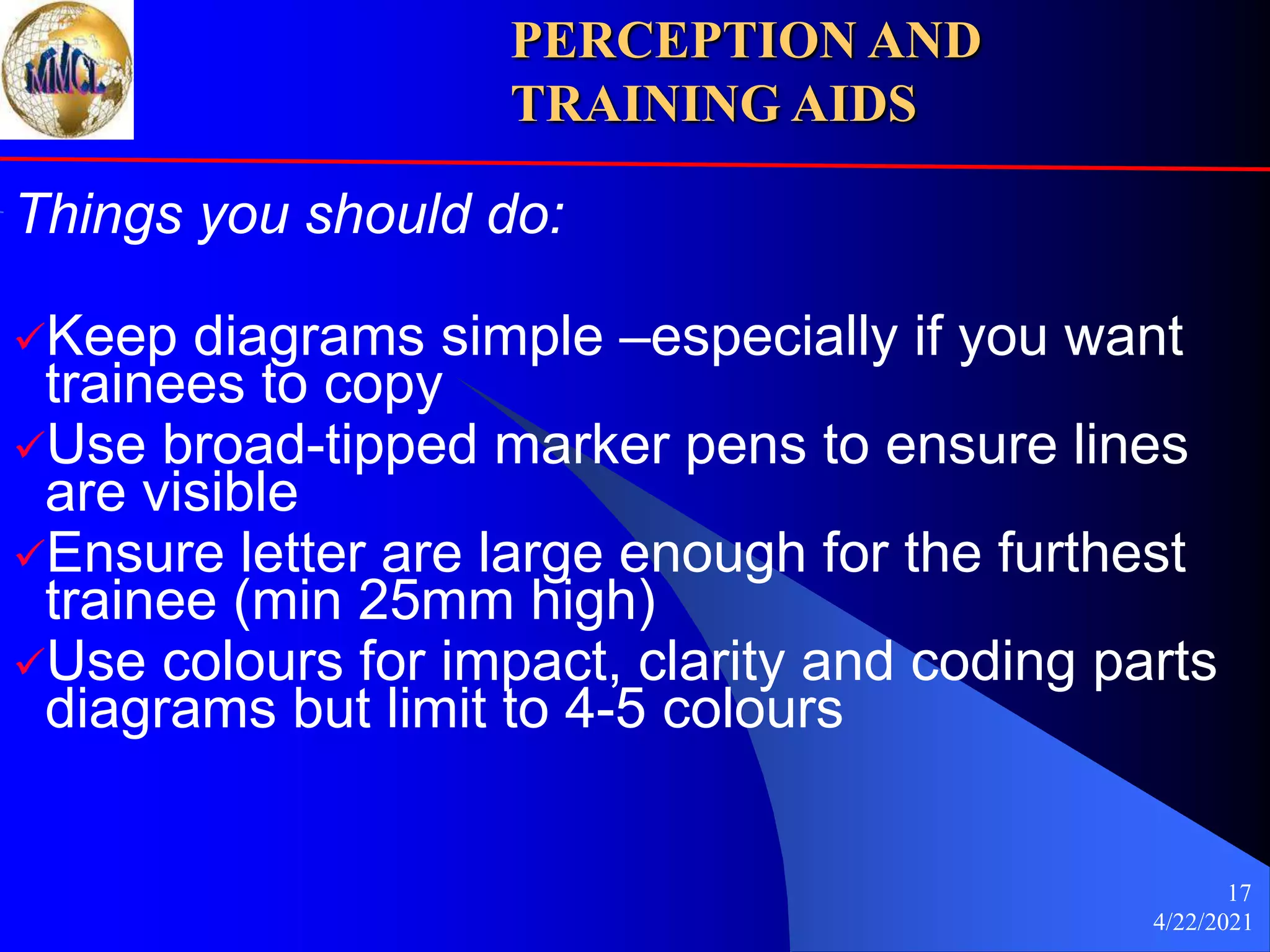 4/22/2021
17
Things you should do:
Keep diagrams simple –especially if you want
trainees to copy
Use broad-tipped marker pens to ensure lines
are visible
Ensure letter are large enough for the furthest
trainee (min 25mm high)
Use colours for impact, clarity and coding parts
diagrams but limit to 4-5 colours
PERCEPTION AND
TRAINING AIDS
 
