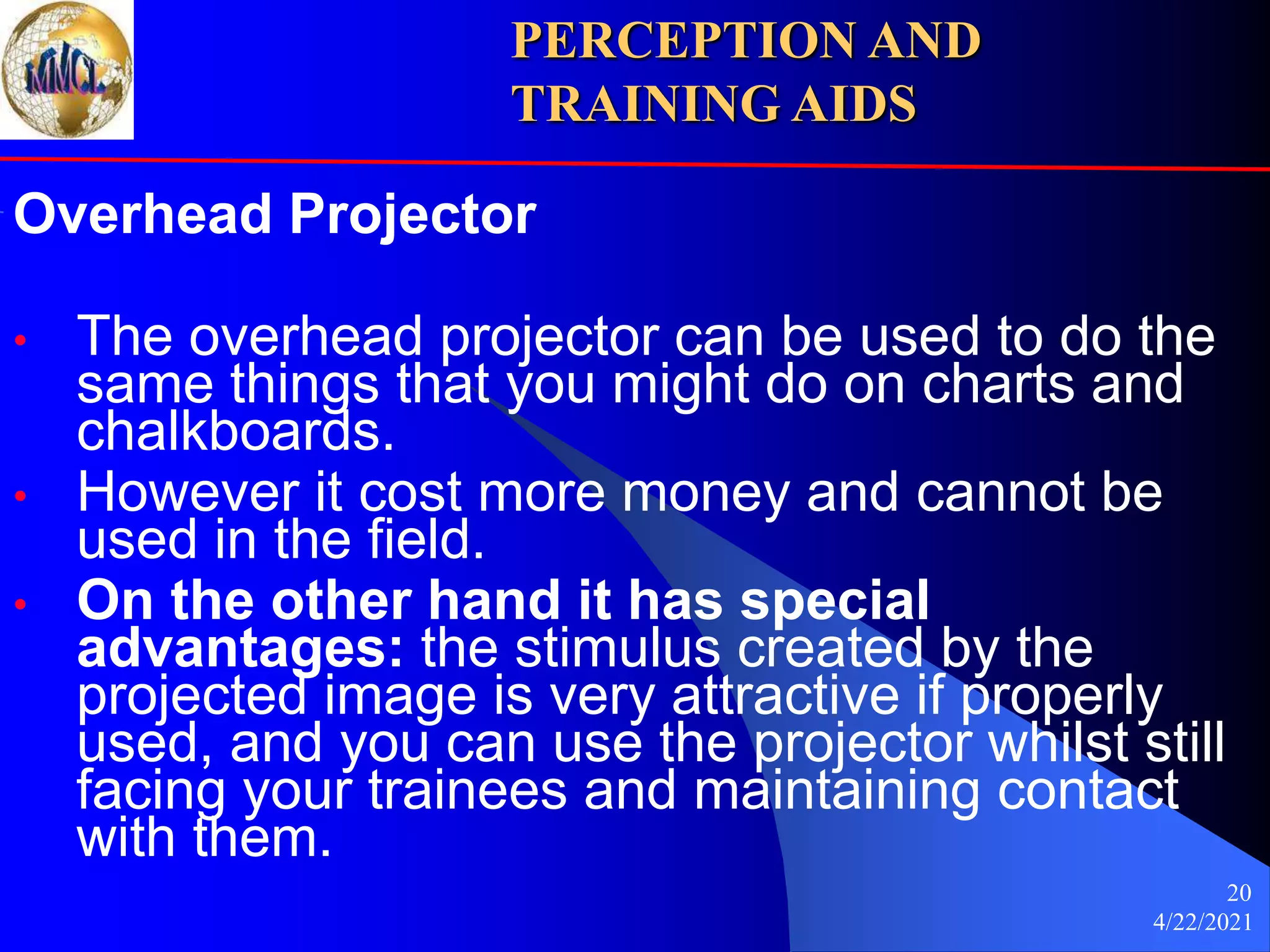 4/22/2021
20
Overhead Projector
• The overhead projector can be used to do the
same things that you might do on charts and
chalkboards.
• However it cost more money and cannot be
used in the field.
• On the other hand it has special
advantages: the stimulus created by the
projected image is very attractive if properly
used, and you can use the projector whilst still
facing your trainees and maintaining contact
with them.
PERCEPTION AND
TRAINING AIDS
 