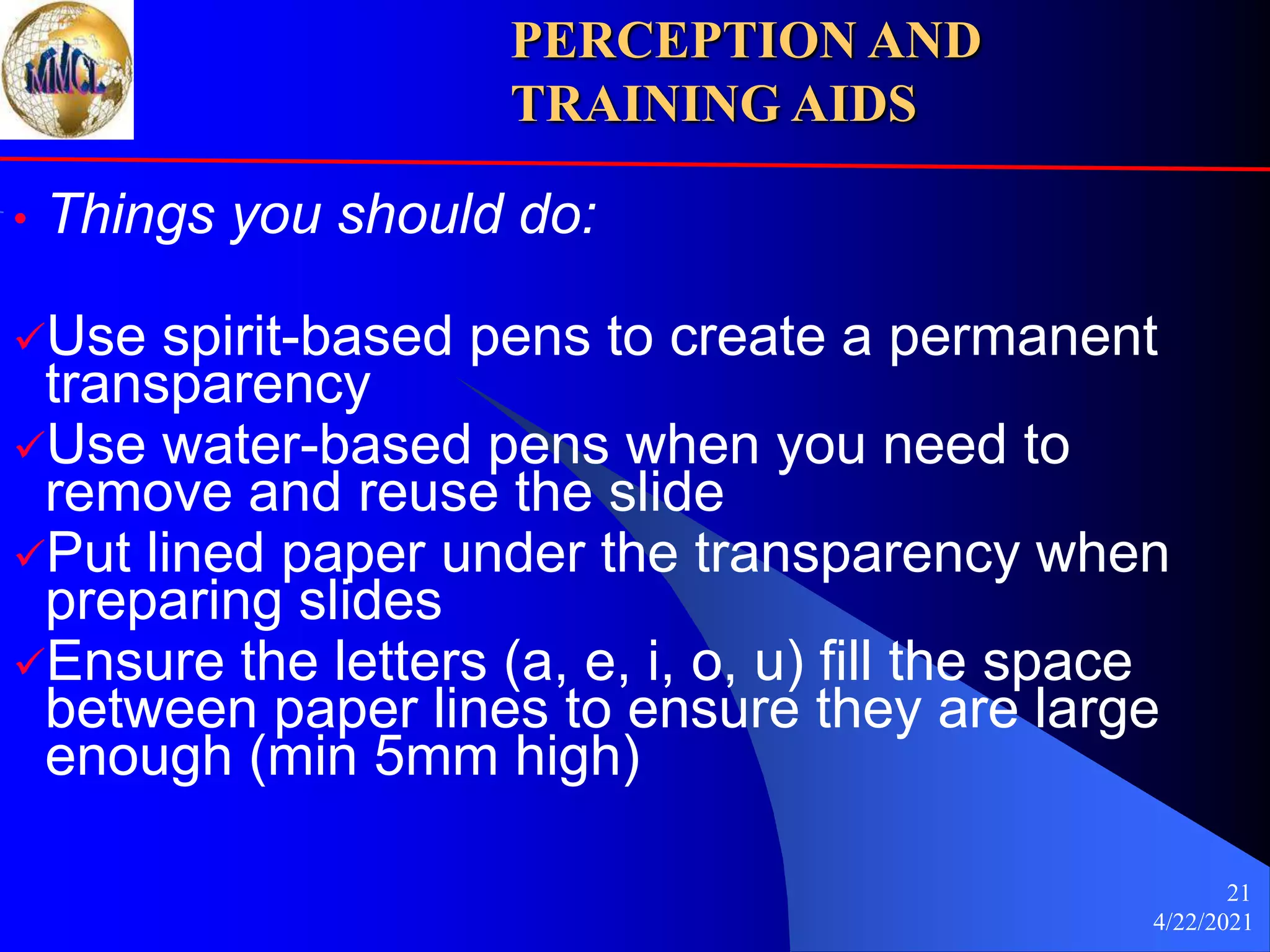 4/22/2021
21
• Things you should do:
Use spirit-based pens to create a permanent
transparency
Use water-based pens when you need to
remove and reuse the slide
Put lined paper under the transparency when
preparing slides
Ensure the letters (a, e, i, o, u) fill the space
between paper lines to ensure they are large
enough (min 5mm high)
PERCEPTION AND
TRAINING AIDS
 