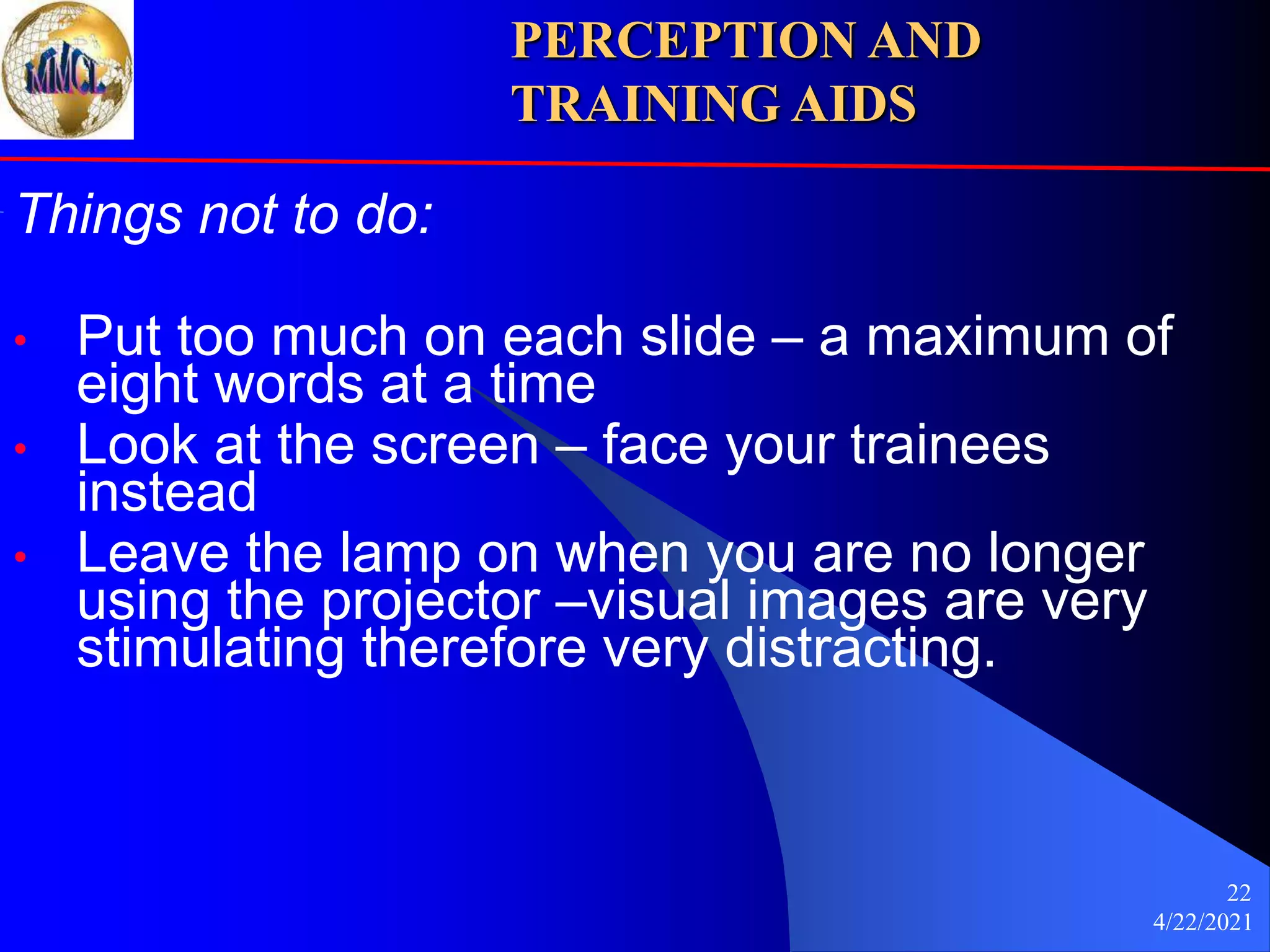 4/22/2021
22
Things not to do:
• Put too much on each slide – a maximum of
eight words at a time
• Look at the screen – face your trainees
instead
• Leave the lamp on when you are no longer
using the projector –visual images are very
stimulating therefore very distracting.
PERCEPTION AND
TRAINING AIDS
 