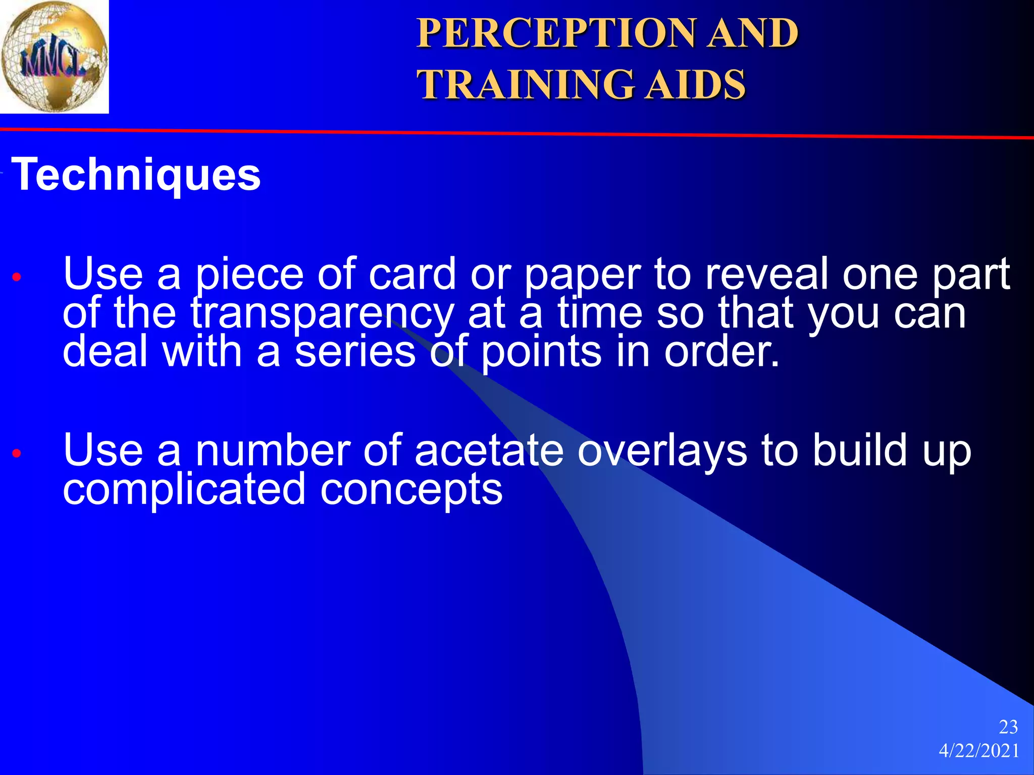 4/22/2021
23
Techniques
• Use a piece of card or paper to reveal one part
of the transparency at a time so that you can
deal with a series of points in order.
• Use a number of acetate overlays to build up
complicated concepts
PERCEPTION AND
TRAINING AIDS
 
