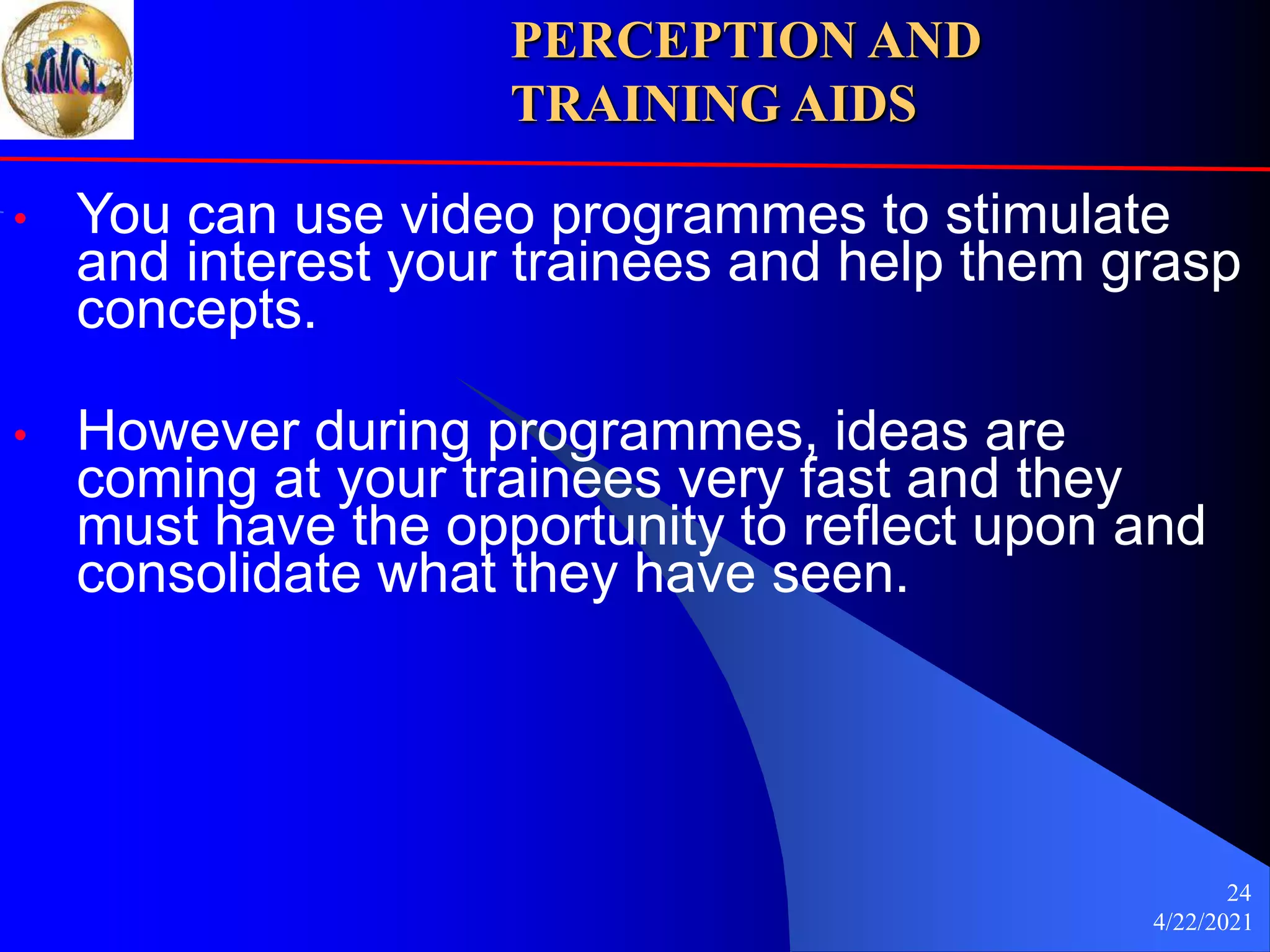 4/22/2021
24
• You can use video programmes to stimulate
and interest your trainees and help them grasp
concepts.
• However during programmes, ideas are
coming at your trainees very fast and they
must have the opportunity to reflect upon and
consolidate what they have seen.
PERCEPTION AND
TRAINING AIDS
 