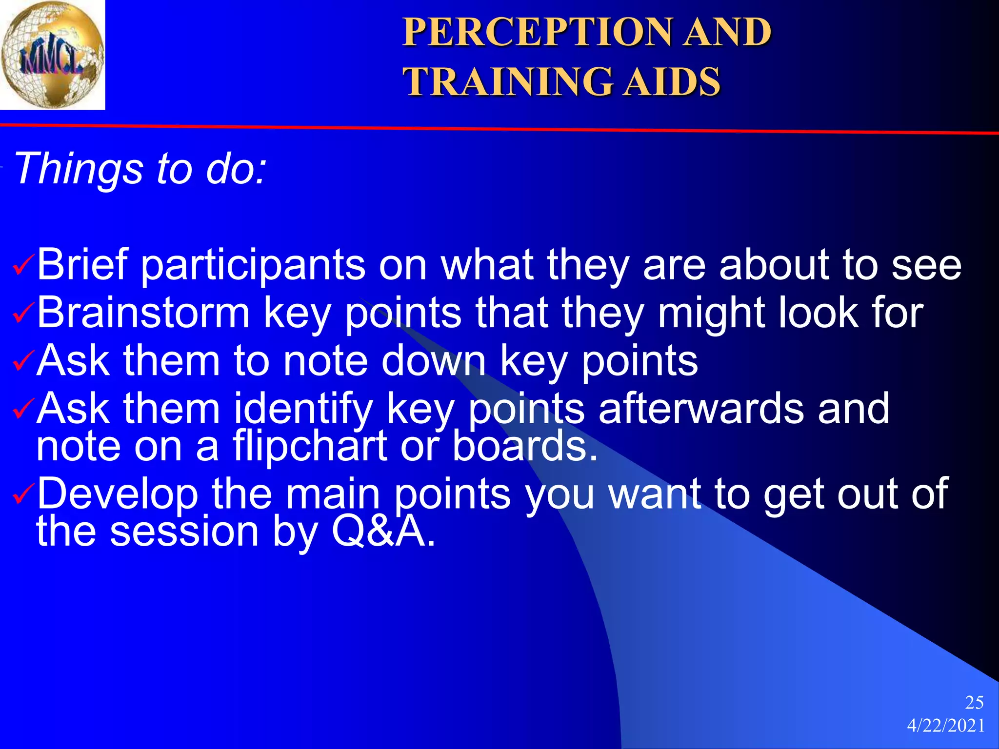 4/22/2021
25
Things to do:
Brief participants on what they are about to see
Brainstorm key points that they might look for
Ask them to note down key points
Ask them identify key points afterwards and
note on a flipchart or boards.
Develop the main points you want to get out of
the session by Q&A.
PERCEPTION AND
TRAINING AIDS
 