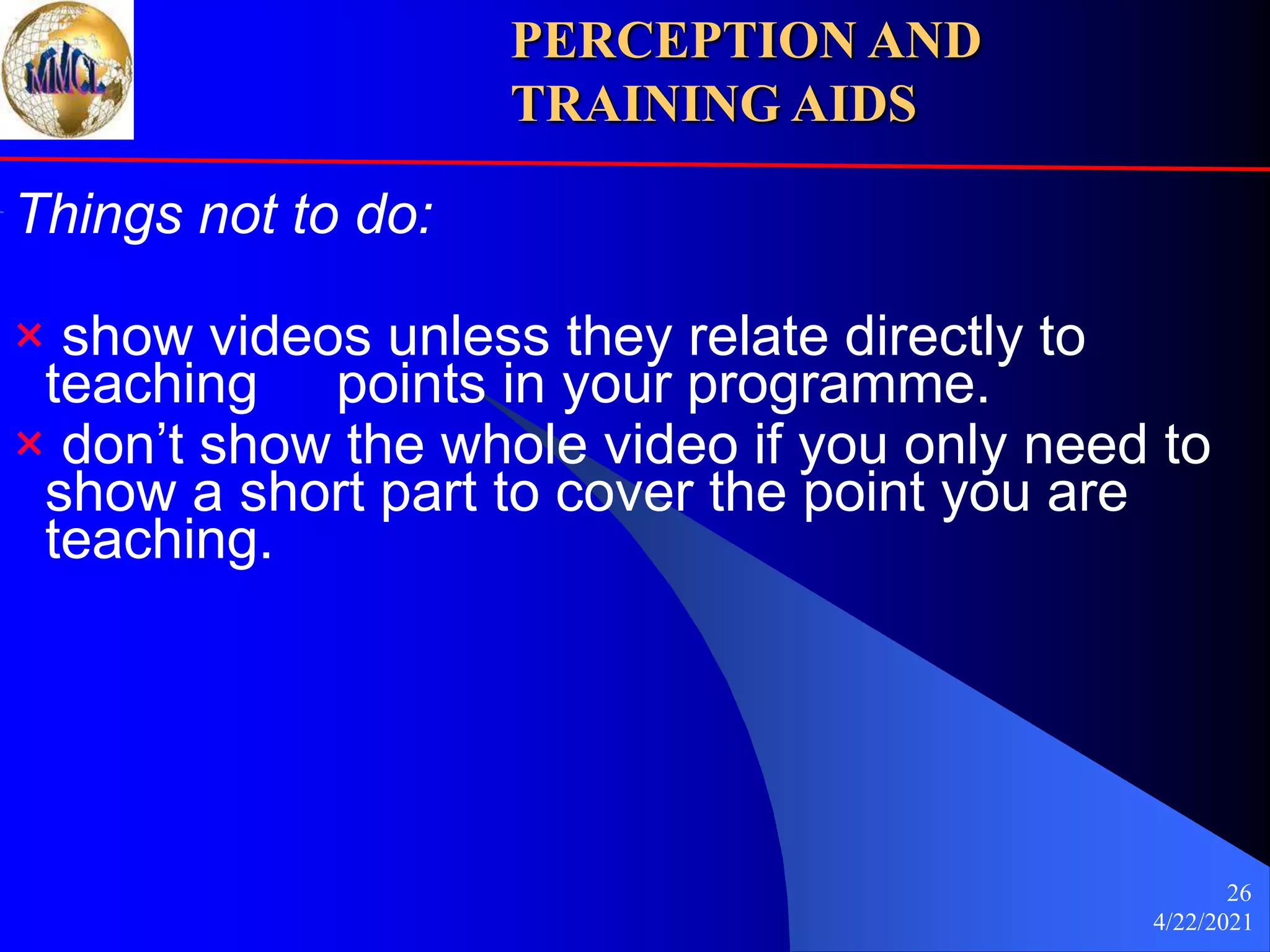 4/22/2021
26
Things not to do:
× show videos unless they relate directly to
teaching points in your programme.
× don’t show the whole video if you only need to
show a short part to cover the point you are
teaching.
PERCEPTION AND
TRAINING AIDS
 