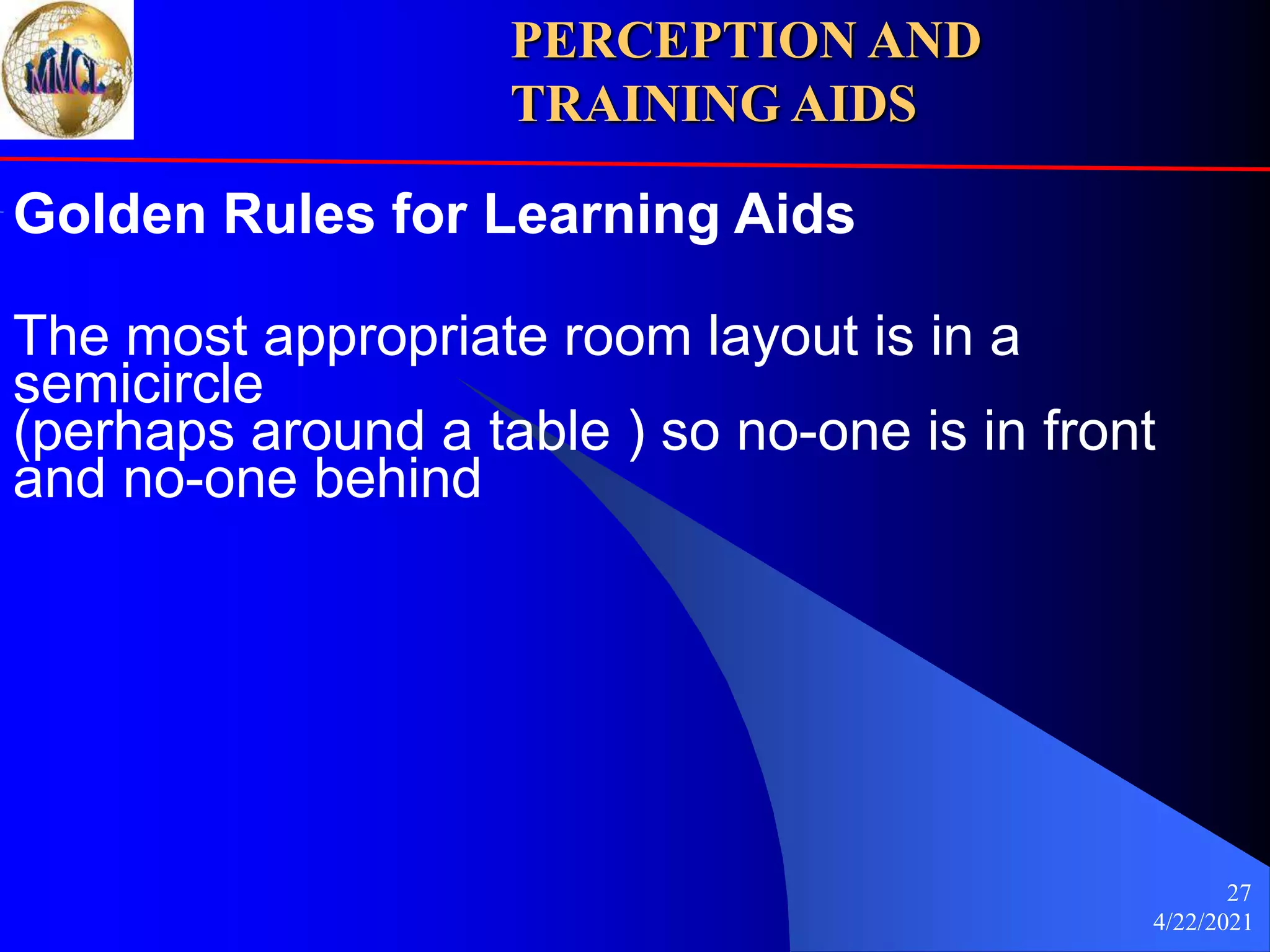 4/22/2021
27
Golden Rules for Learning Aids
The most appropriate room layout is in a
semicircle
(perhaps around a table ) so no-one is in front
and no-one behind
PERCEPTION AND
TRAINING AIDS
 