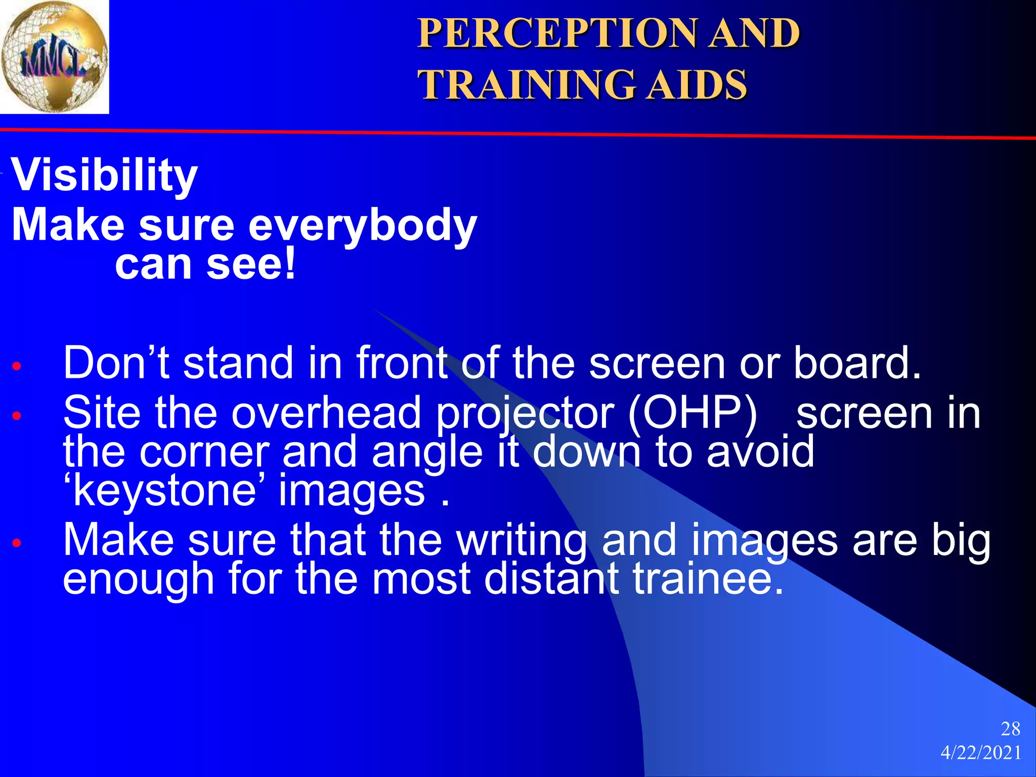 4/22/2021
28
Visibility
Make sure everybody
can see!
• Don’t stand in front of the screen or board.
• Site the overhead projector (OHP) screen in
the corner and angle it down to avoid
‘keystone’ images .
• Make sure that the writing and images are big
enough for the most distant trainee.
PERCEPTION AND
TRAINING AIDS
 