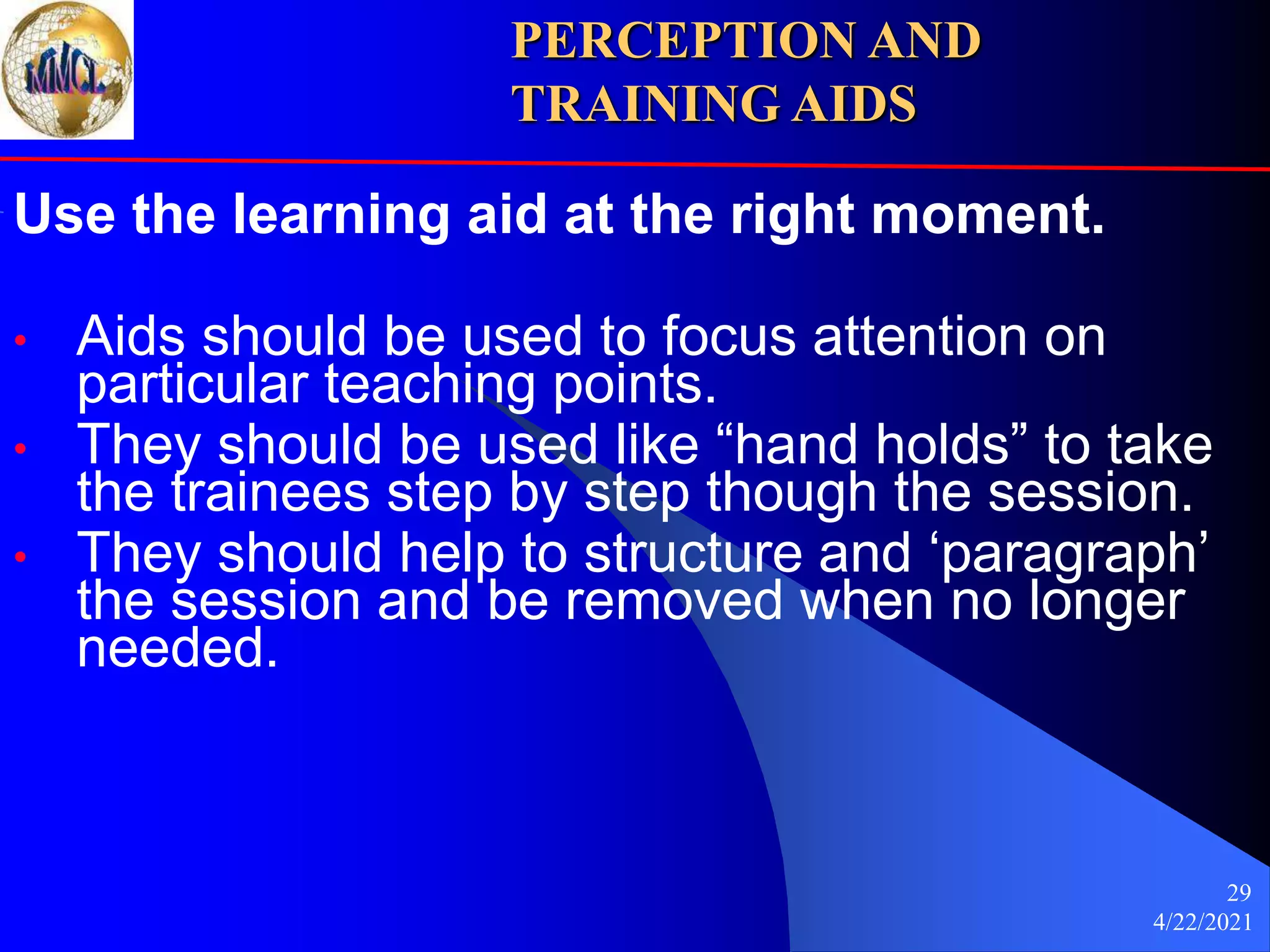4/22/2021
29
Use the learning aid at the right moment.
• Aids should be used to focus attention on
particular teaching points.
• They should be used like “hand holds” to take
the trainees step by step though the session.
• They should help to structure and ‘paragraph’
the session and be removed when no longer
needed.
PERCEPTION AND
TRAINING AIDS
 