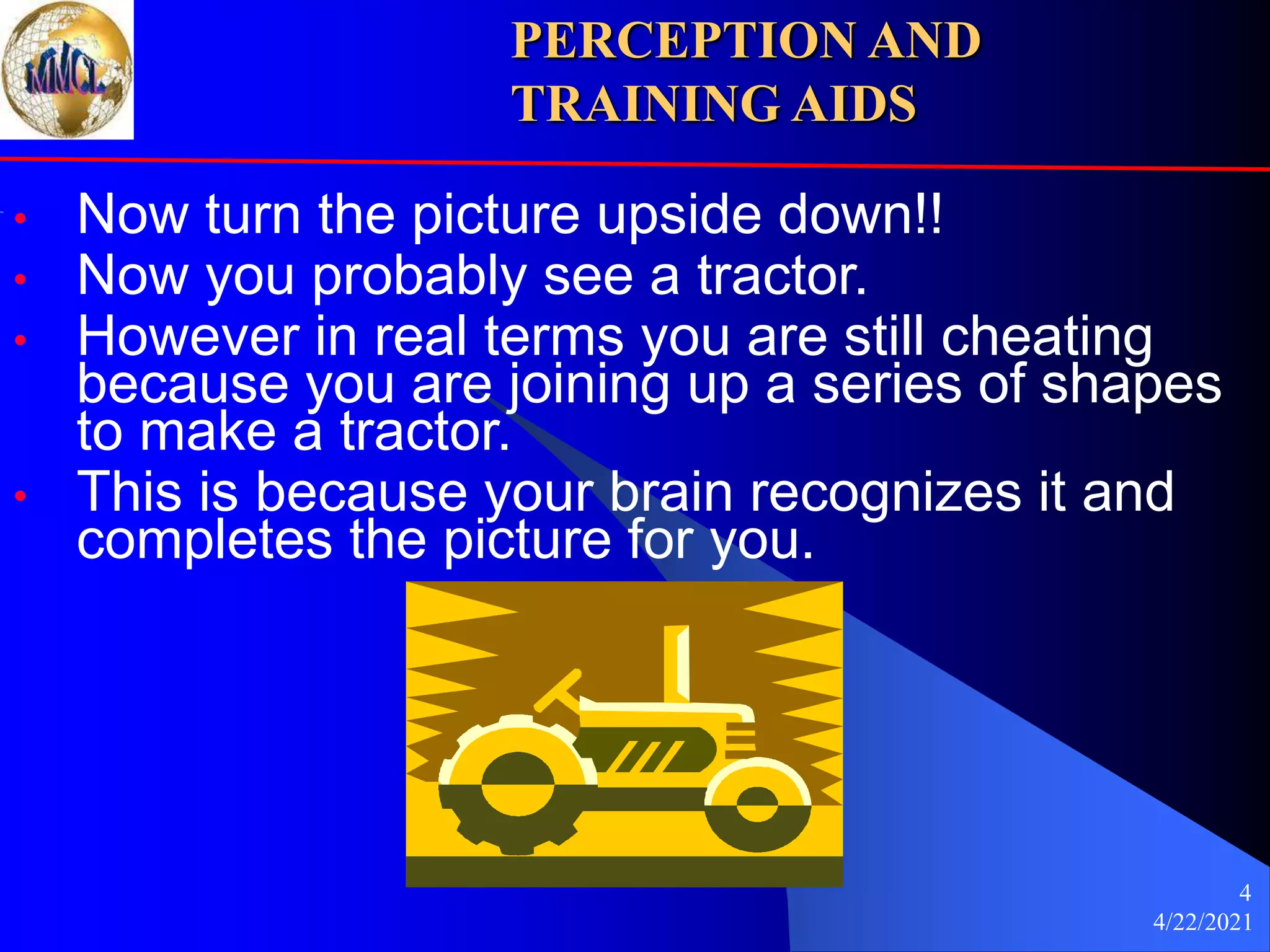 4/22/2021
4
• Now turn the picture upside down!!
• Now you probably see a tractor.
• However in real terms you are still cheating
because you are joining up a series of shapes
to make a tractor.
• This is because your brain recognizes it and
completes the picture for you.
PERCEPTION AND
TRAINING AIDS
 