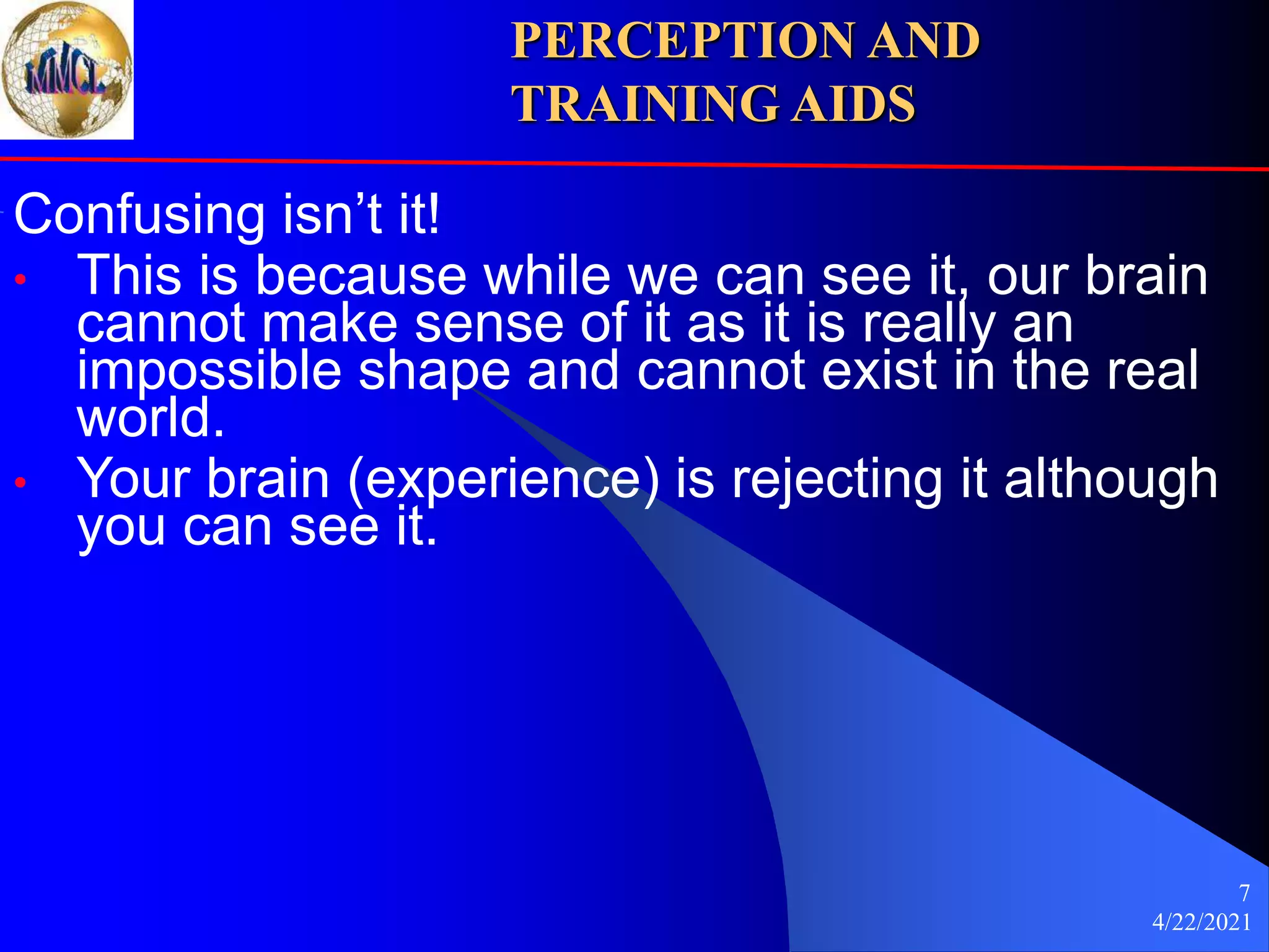 4/22/2021
7
Confusing isn’t it!
• This is because while we can see it, our brain
cannot make sense of it as it is really an
impossible shape and cannot exist in the real
world.
• Your brain (experience) is rejecting it although
you can see it.
PERCEPTION AND
TRAINING AIDS
 