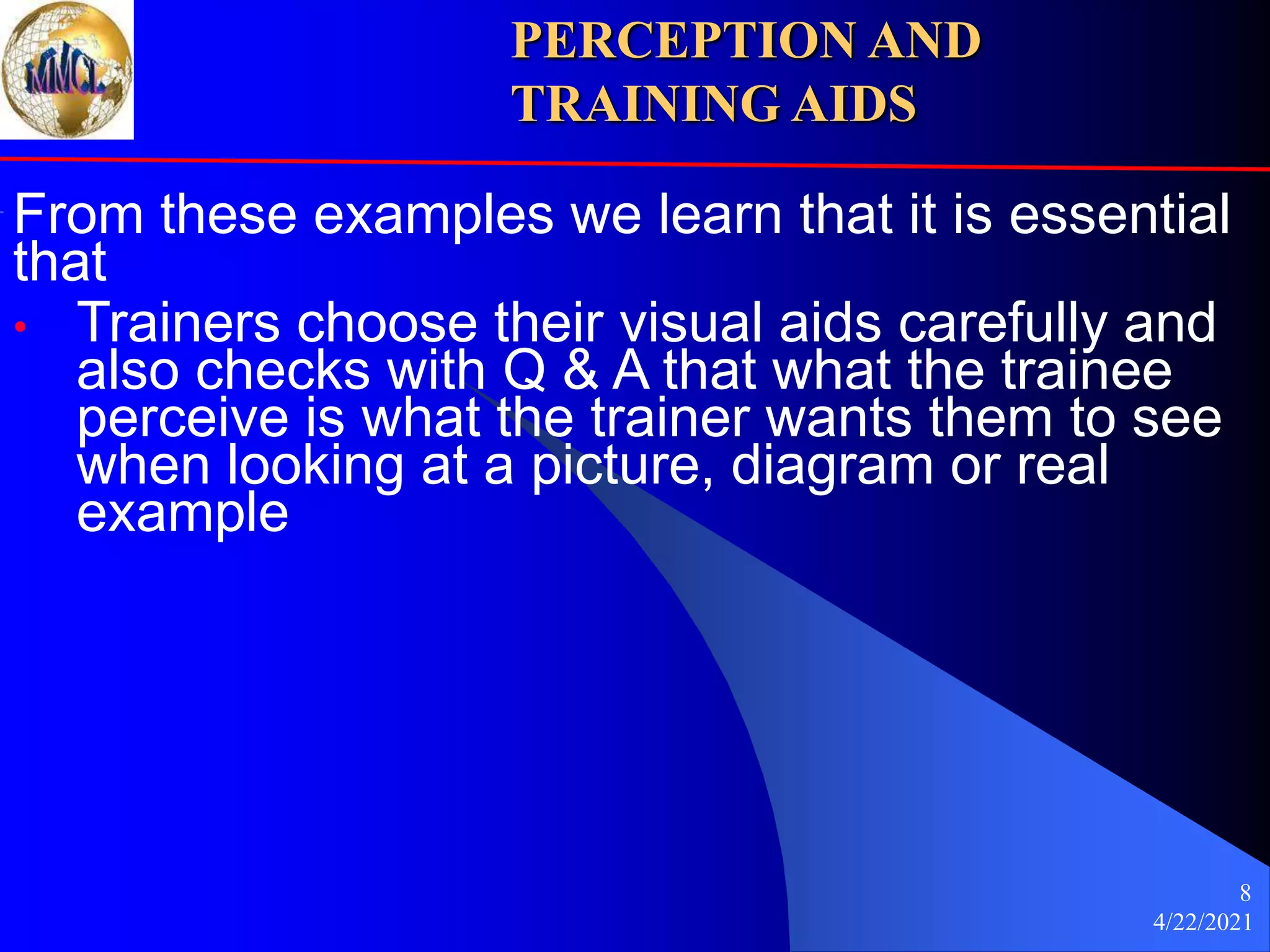 4/22/2021
8
From these examples we learn that it is essential
that
• Trainers choose their visual aids carefully and
also checks with Q & A that what the trainee
perceive is what the trainer wants them to see
when looking at a picture, diagram or real
example
PERCEPTION AND
TRAINING AIDS
 