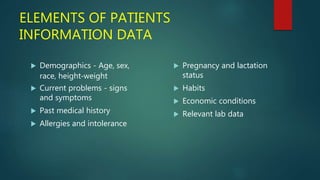 ELEMENTS OF PATIENTS
INFORMATION DATA
 Demographics - Age, sex,
race, height‐weight
 Current problems - signs
and symptoms
 Past medical history
 Allergies and intolerance
 Pregnancy and lactation
status
 Habits
 Economic conditions
 Relevant lab data
 