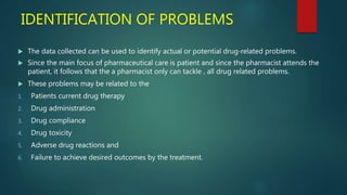 IDENTIFICATION OF PROBLEMS
 The data collected can be used to identify actual or potential drug‐related problems.
 Since the main focus of pharmaceutical care is patient and since the pharmacist attends the
patient, it follows that the a pharmacist only can tackle , all drug related problems.
 These problems may be related to the
1. Patients current drug therapy
2. Drug administration
3. Drug compliance
4. Drug toxicity
5. Adverse drug reactions and
6. Failure to achieve desired outcomes by the treatment.
 