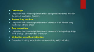  Overdosage:
 The patient has a medical problem that is being treated with too much of
the correct medication (toxicity).
 Adverse drug reactions:
 The patient has a medical problem that is the result of an adverse drug
reaction or adverse effect.
 Drug interactions:
 The patient has a medical problem that is the result of a drug–drug, drug–
food, or drug– laboratory test interaction.
 Medication use without indication:
 The patient is taking a medication for no medically valid indication.
 