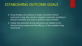ESTABLISHING OUTCOME GOALS
 Drug therapy can produce a range of positive clinical
outcomes it may also result in negative outcomes resulting in
disease morbidity and even in extreme case mortality.
 Clearly the potential clinical outcomes are related to the
disease being treated and the efficacy of the available drug
treatments
 