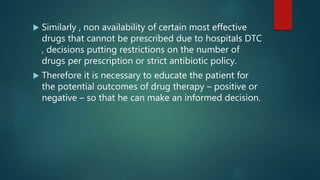  Similarly , non availability of certain most effective
drugs that cannot be prescribed due to hospitals DTC
, decisions putting restrictions on the number of
drugs per prescription or strict antibiotic policy.
 Therefore it is necessary to educate the patient for
the potential outcomes of drug therapy – positive or
negative – so that he can make an informed decision.
 