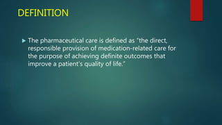 DEFINITION
 The pharmaceutical care is defined as “the direct,
responsible provision of medication-related care for
the purpose of achieving definite outcomes that
improve a patient’s quality of life.”
 