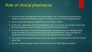 Role of clinical pharmacist
 The pharmacists role especially clinical pharmacists role is increasingly becoming more
evident in evaluating therapeutic options, modifying and monitoring therapeutic plan.
 Some of the case studies to support this, can be cited as follows:
 In one case , pharmacist monitored therapeutic plan of one group was 2.4 days shorter than
the control group in which the plan was not monitored by pharmacist.
 In another case study it was found that pharmacist managed group (i.e. therapeutic plan
being constantly monitored by pharmacist) had significantly fewer active prescriptions
significantly more discharges from hospitals and significantly fewer deaths.
 The pharmacists managed group also had a less number of hospitalizations than the control
group had.
 The net monetary savings between the two groups was 7000 dollars per patient.
 