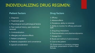 INDIVIDUALIZING DRUG REGIMEN:
Patient factors
1. Diagnosis
2. Treatment goals
3. Physiological and pathological factors
4. Past medical history, past medicines
received
5. Contraindication
6. Allergies and adverse effects
7. Patient compliance
8. Patients cooperation and convenience
9. Special consideration
Drug factors
1. Efficacy
2. Adverse effects
3. Prevalence, ability to minimize
4. Ability to monitor for efficacy and avoid
ADR
5. Drug‐drug interactions
6. Pharmacokinetics and pharmacodynamics
7. Dosage form
8. Route and method of administration
9. Cost to the patient
10. Government or insurance company
payments, presentation of bills in their
formats.
 
