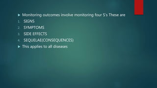  Monitoring outcomes involve monitoring four S’s These are
1. SIGNS
2. SYMPTOMS
3. SIDE EFFECTS
4. SEQUELAE(CONSEQUENCES)
 This applies to all diseases
 