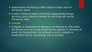  Inappropriate monitoring is often cited as a major cause for
therapeutic failure.
 It leads to failure to detect and resolve inappropriate therapy
decisions; and or failure to monitor for the drugs with narrow
therapeutic index.
 Example:
 If digitalis or theophylline IV delivery is not followed by TDM, either
the desired outcome to stop arrhythmia (by digitalis), or shortness of
breath (by theophylline)is not achieved or worst a digitalis or
theophylline toxicity may develop, due to overdose.
 